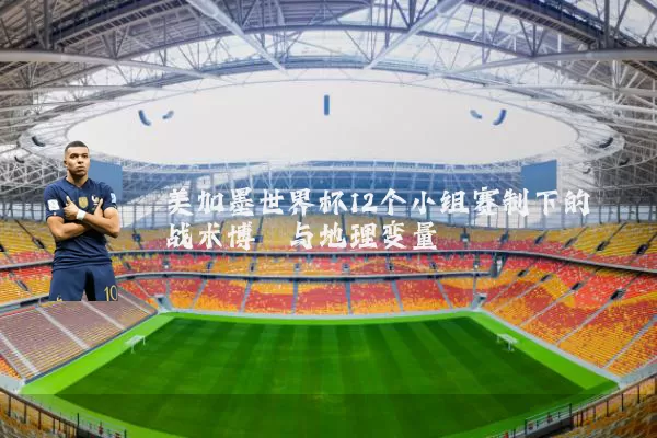 美加墨世界杯12个小组赛制下的战术博弈与地理变量