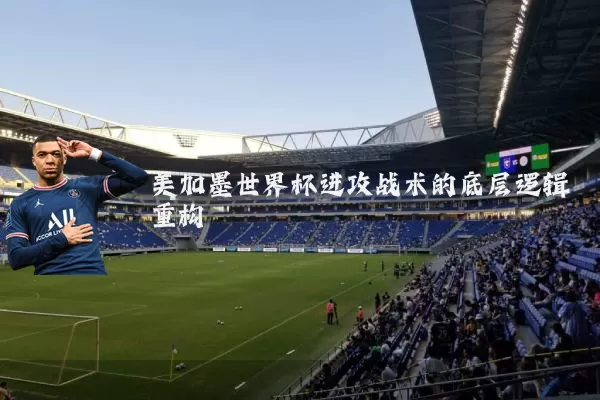 美加墨世界杯进攻战术的底层逻辑重构