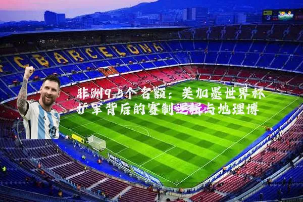 非洲9.5个名额:美加墨世界杯扩军背后的赛制逻辑与地理博弈
