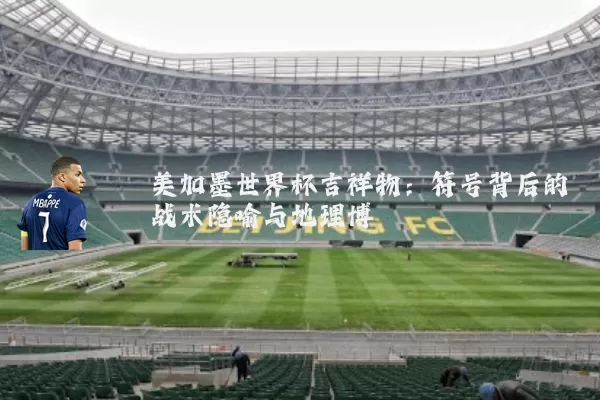 美加墨世界杯吉祥物:符号背后的战术隐喻与地理博弈