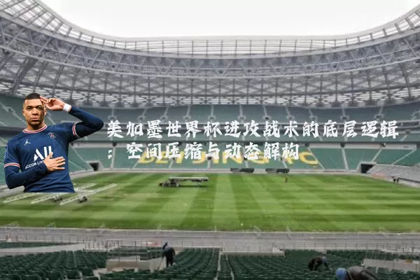 美加墨世界杯进攻战术的底层逻辑:空间压缩与动态解构