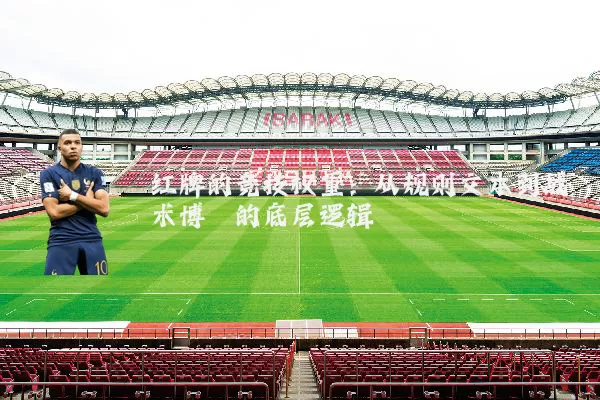 红牌的竞技权重:从规则文本到战术博弈的底层逻辑