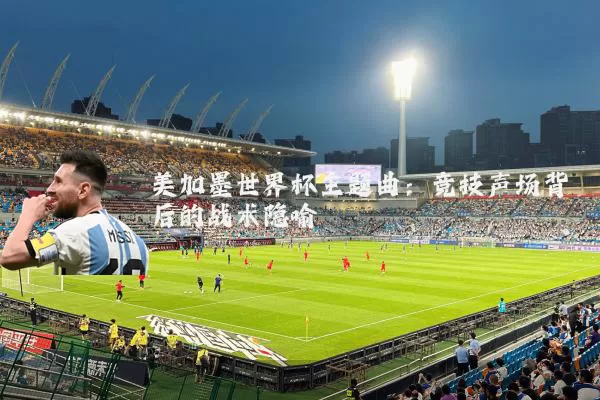 美加墨世界杯主题曲：竞技声场背后的战术隐喻