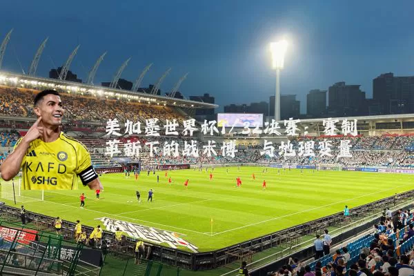 美加墨世界杯1/32决赛:赛制革新下的战术博弈与地理变量