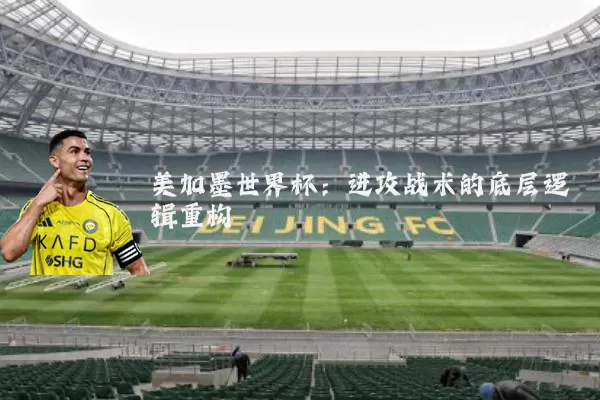 美加墨世界杯:进攻战术的底层逻辑重构